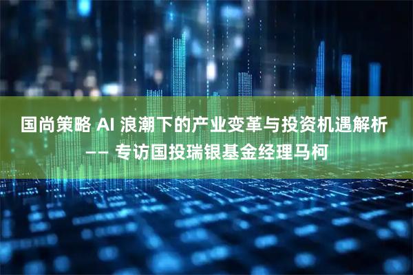 国尚策略 AI 浪潮下的产业变革与投资机遇解析 —— 专访国投瑞银基金经理马柯