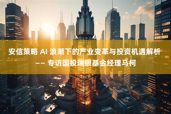 安信策略 AI 浪潮下的产业变革与投资机遇解析 —— 专访国投瑞银基金经理马柯