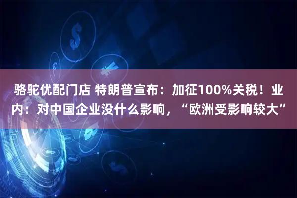 骆驼优配门店 特朗普宣布：加征100%关税！业内：对中国企业没什么影响，“欧洲受影响较大”