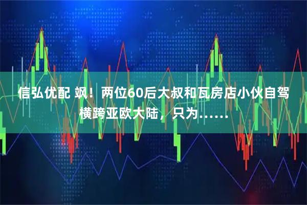 信弘优配 飒！两位60后大叔和瓦房店小伙自驾横跨亚欧大陆，只为……