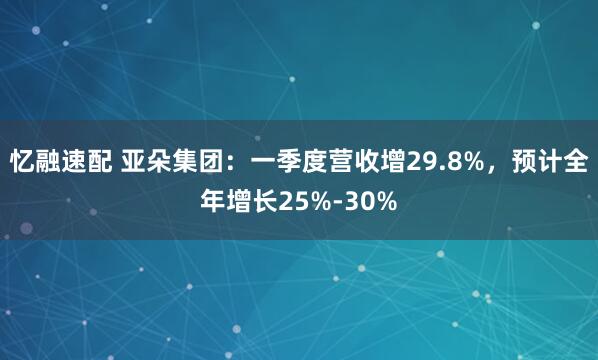 忆融速配 亚朵集团：一季度营收增29.8%，预计全年增长25%-30%