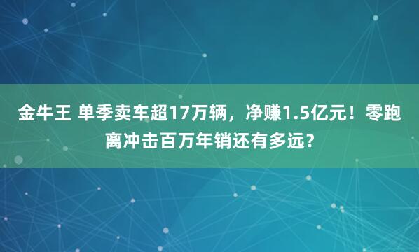 金牛王 单季卖车超17万辆，净赚1.5亿元！零跑离冲击百万年销还有多远？