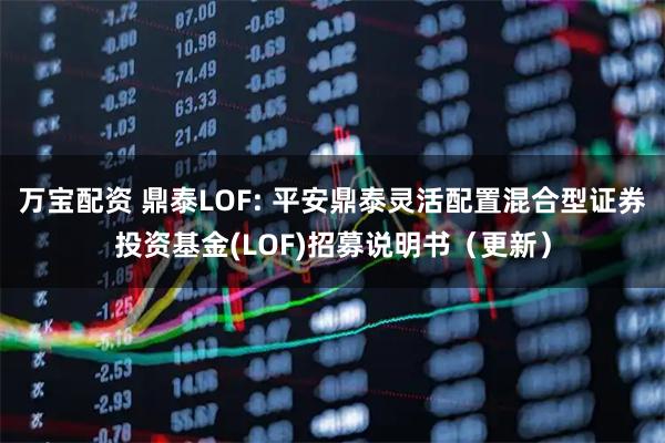 万宝配资 鼎泰LOF: 平安鼎泰灵活配置混合型证券投资基金(LOF)招募说明书（更新）