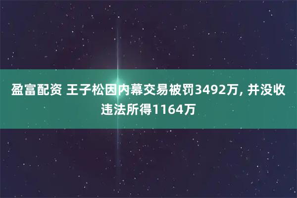 盈富配资 王子松因内幕交易被罚3492万, 并没收违法所得1164万