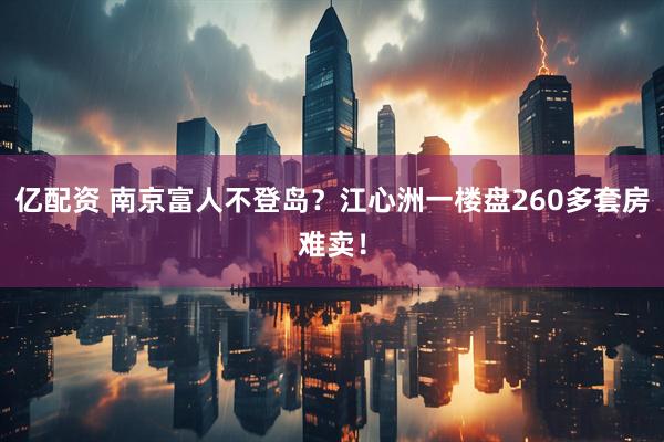 亿配资 南京富人不登岛？江心洲一楼盘260多套房难卖！