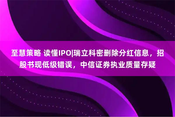 至慧策略 读懂IPO|瑞立科密删除分红信息，招股书现低级错误，中信证券执业质量存疑