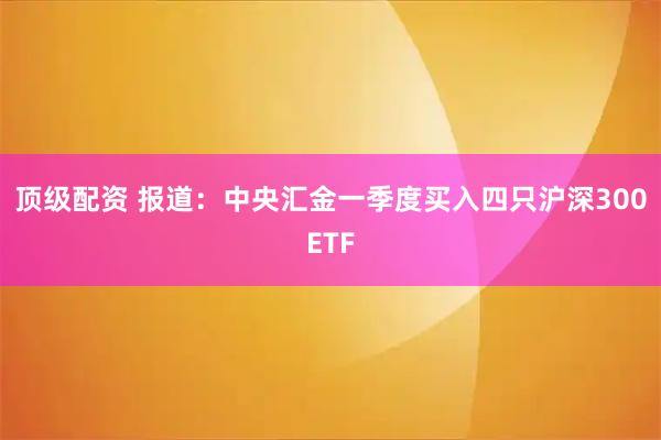 顶级配资 报道：中央汇金一季度买入四只沪深300ETF