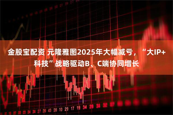 金股宝配资 元隆雅图2025年大幅减亏，“大IP+科技”战略驱动B、C端协同增长