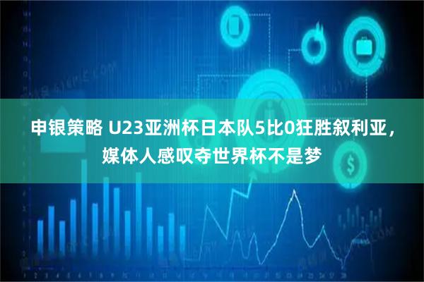 申银策略 U23亚洲杯日本队5比0狂胜叙利亚，媒体人感叹夺世界杯不是梦