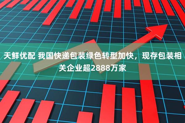 天鲜优配 我国快递包装绿色转型加快，现存包装相关企业超2888万家