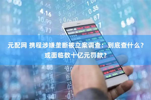 元配网 携程涉嫌垄断被立案调查：到底查什么？或面临数十亿元罚款？